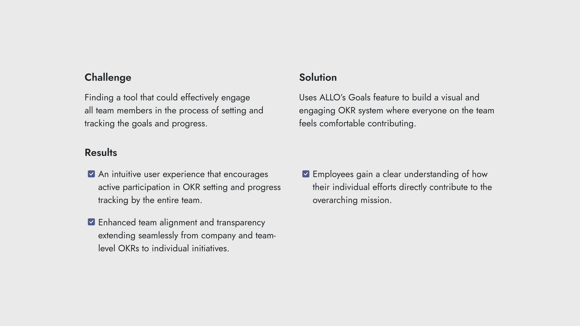 Challenge:  The challenge is finding a tool that can effectively engage all team members in the process of setting and tracking goals and progress. Results:  An intuitive user experience that encourages active participation in OKR setting and progress tracking by the entire team. Enhanced team alignment and transparency extending seamlessly from company and team-level OKRs to individual initiatives. Solution:  The solution is using ALLO’s Goals feature to build a visual and engaging OKR system where everyone on the team feels comfortable contributing.  Employees gain a clear understanding of how their individual efforts directly contribute to the overarching mission.